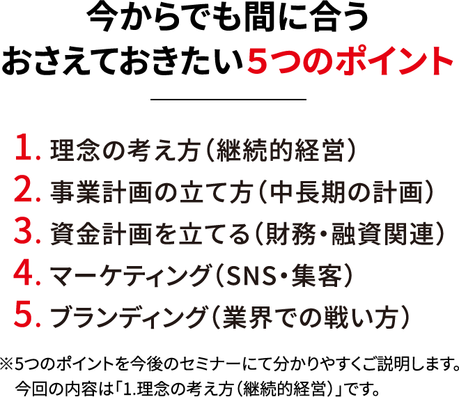 今からでも間に合うおさえておきたい５つのポイント 1.理念の考え方（継続的経営） 2.事業計画の立て方（中長期の計画）3.資金計画を立てる（財務・融資関連）4.マーケティング（SNS・集客）5.ブランディング（業界での戦い方）※５つのポイントを今後のセミナーにてわかりやすくご説明します。今回の内容は「1.理念の考え方（継続的経営）」です。